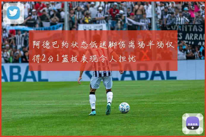 阿德巴约状态低迷脚伤离场半场仅得2分1篮板表现令人担忧