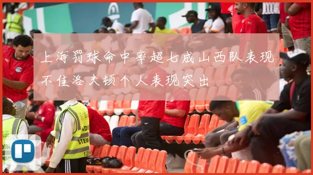 上海罚球命中率超七成山西队表现不佳洛夫顿个人表现突出