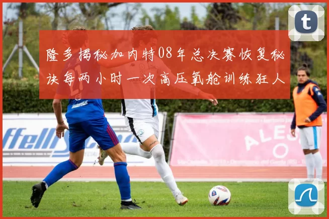 隆多揭秘加内特08年总决赛恢复秘诀每两小时一次高压氧舱训练狂人形象尽显