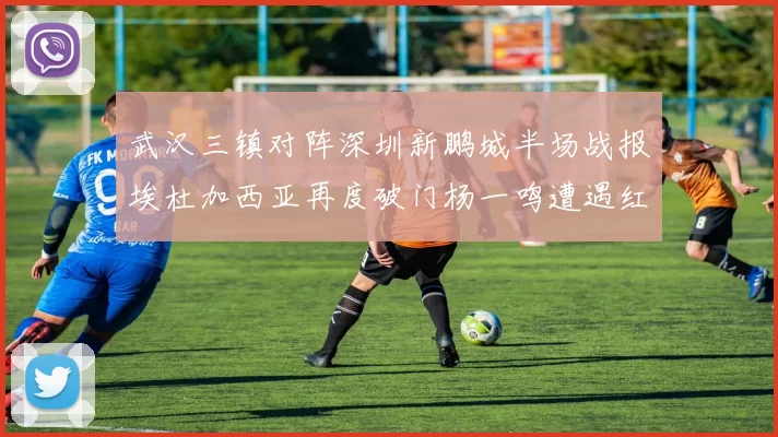 武汉三镇对阵深圳新鹏城半场战报埃杜加西亚再度破门杨一鸣遭遇红牌处罚