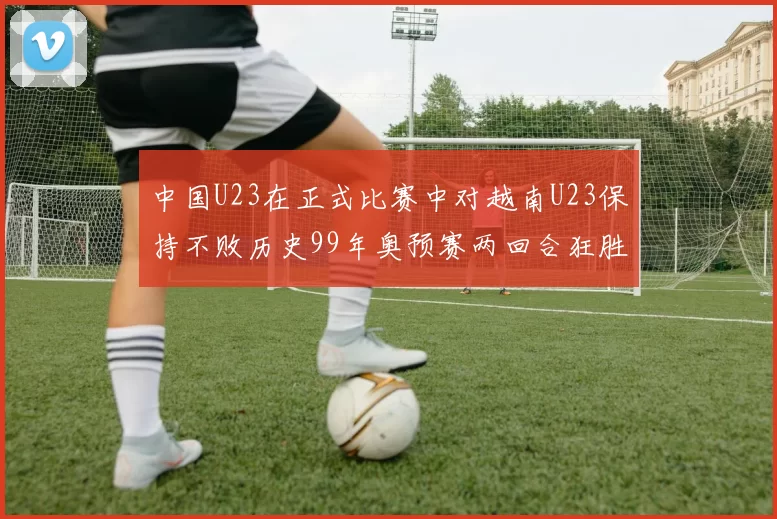 中国U23在正式比赛中对越南U23保持不败历史99年奥预赛两回合狂胜7-0
