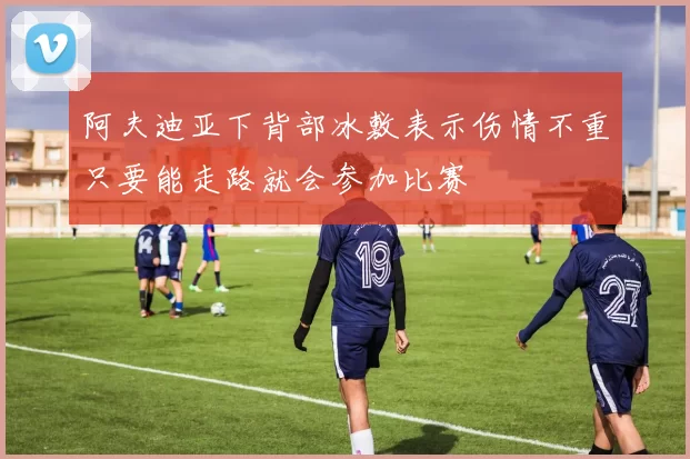 阿夫迪亚下背部冰敷表示伤情不重只要能走路就会参加比赛