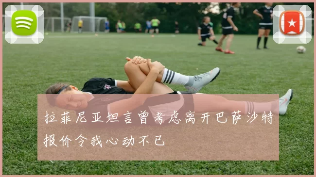 拉菲尼亚坦言曾考虑离开巴萨沙特报价令我心动不已