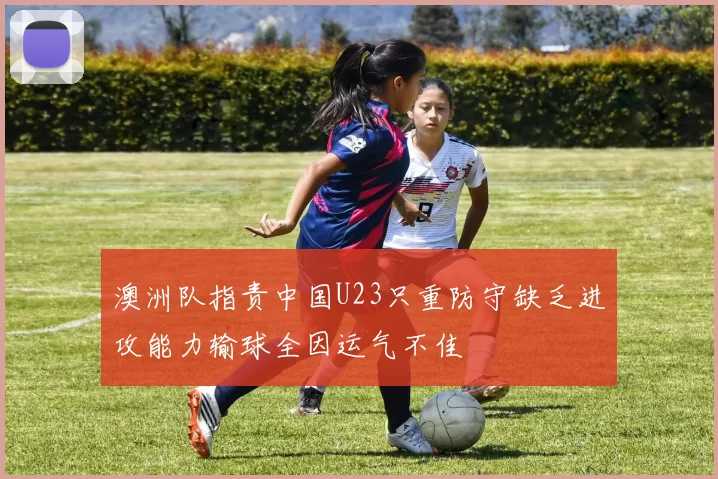 澳洲队指责中国U23只重防守缺乏进攻能力输球全因运气不佳