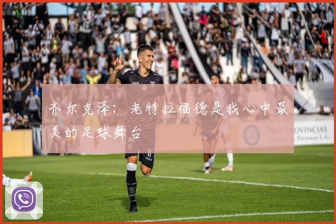 齐尔克泽：老特拉福德是我心中最美的足球舞台