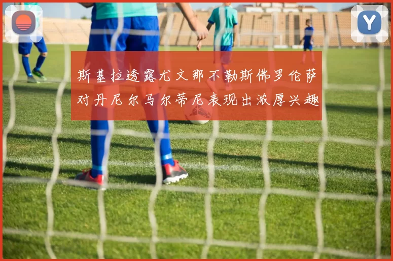 斯基拉透露尤文那不勒斯佛罗伦萨对丹尼尔马尔蒂尼表现出浓厚兴趣