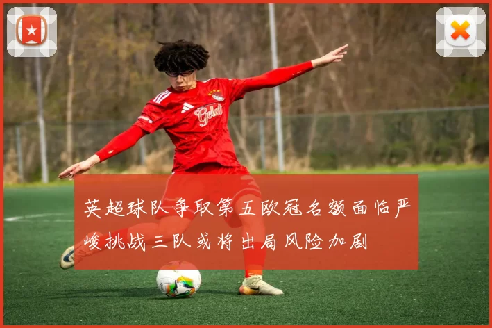 英超球队争取第五欧冠名额面临严峻挑战三队或将出局风险加剧