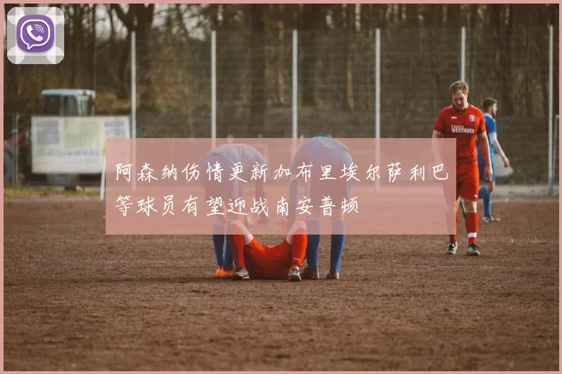 阿森纳伤情更新加布里埃尔萨利巴等球员有望迎战南安普顿