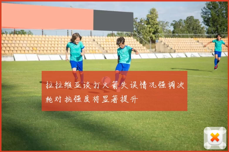 拉拉维亚谈打火箭失误情况强调次轮对抗强度将显著提升