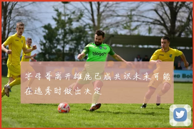 字母哥离开雄鹿已成共识未来可能在选秀时做出决定