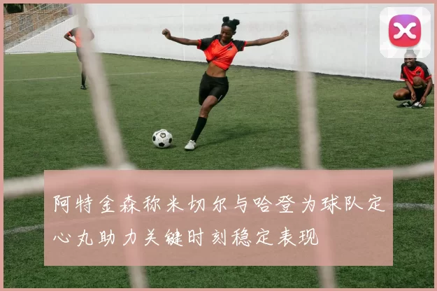 阿特金森称米切尔与哈登为球队定心丸助力关键时刻稳定表现