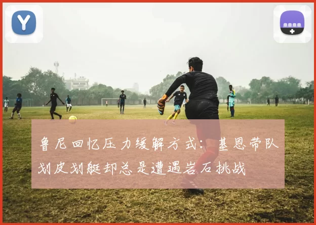鲁尼回忆压力缓解方式：基恩带队划皮划艇却总是遭遇岩石挑战