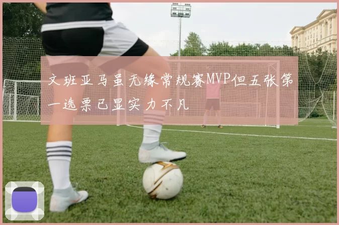 文班亚马虽无缘常规赛MVP但五张第一选票已显实力不凡