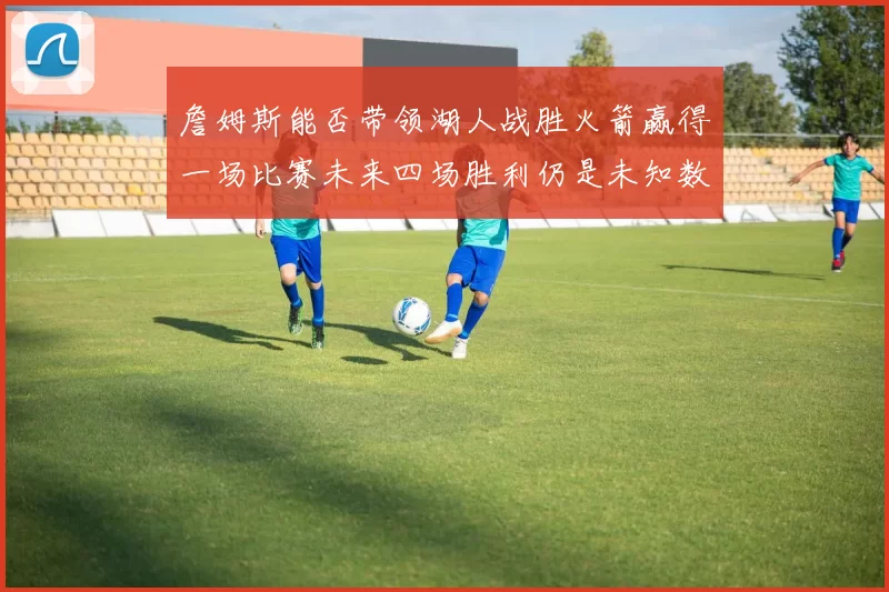 詹姆斯能否带领湖人战胜火箭赢得一场比赛未来四场胜利仍是未知数