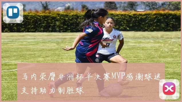 马内荣膺非洲杯半决赛MVP感谢球迷支持助力制胜球