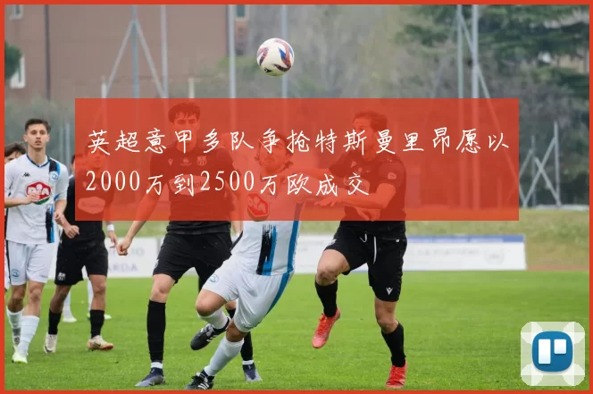 英超意甲多队争抢特斯曼里昂愿以2000万到2500万欧成交