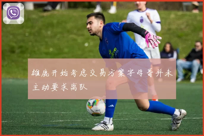 雄鹿开始考虑交易方案字母哥并未主动要求离队
